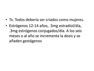 • Tx. Todos debería ser criados como mujeres.
• Estrógenos 12-14 años, .5mg estradiol/día,
.3mg estrógenos conjugados/día. A los seis
meses o al año se incrementa la dosis y se
añaden gestágenos

 