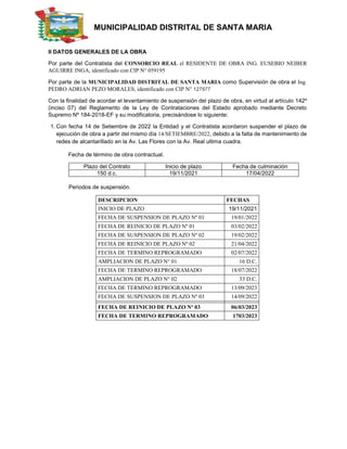 MUNICIPALIDAD DISTRITAL DE SANTA MARIA
II DATOS GENERALES DE LA OBRA
Por parte del Contratista del CONSORCIO REAL el RESIDENTE DE OBRA ING. EUSEBIO NEIBER
AGUIRRE INGA, identificado con CIP N° 059195
Por parte de la MUNICIPALIDAD DISTRITAL DE SANTA MARIA como Supervisión de obra el Ing.
PEDRO ADRIAN PEZO MORALES, identificado con CIP N° 127977
Con la finalidad de acordar el levantamiento de suspensión del plazo de obra, en virtud al artículo 142º
(inciso 07) del Reglamento de la Ley de Contrataciones del Estado aprobado mediante Decreto
Supremo Nº 184-2018-EF y su modificatoria, precisándose lo siguiente:
1. Con fecha 14 de Setiembre de 2022 la Entidad y el Contratista acordaron suspender el plazo de
ejecución de obra a partir del mismo día 14/SETIEMBRE/2022, debido a la falta de mantenimiento de
redes de alcantarillado en la Av. Las Flores con la Av. Real ultima cuadra.
Fecha de término de obra contractual.
Plazo del Contrato Inicio de plazo Fecha de culminación
150 d.c. 19/11/2021 17/04/2022
Periodos de suspensión.
DESCRIPCION FECHAS
INICIO DE PLAZO 19/11/2021
FECHA DE SUSPENSION DE PLAZO Nº 01 19/01/2022
FECHA DE REINICIO DE PLAZO Nº 01 03/02/2022
FECHA DE SUSPENSION DE PLAZO Nº 02 19/02/2022
FECHA DE REINICIO DE PLAZO Nº 02 21/04/2022
FECHA DE TERMINO REPROGRAMADO 02/07/2022
AMPLIACION DE PLAZO N° 01 16 D.C.
FECHA DE TERMINO REPROGRAMADO 18/07/2022
AMPLIACION DE PLAZO N° 02 33 D.C.
FECHA DE TERMINO REPROGRAMADO 13/09/2023
FECHA DE SUSPENSION DE PLAZO Nº 03 14/09/2022
FECHA DE REINICIO DE PLAZO Nº 03 06/03/2023
FECHA DE TERMINO REPROGRAMADO 1703/2023
 