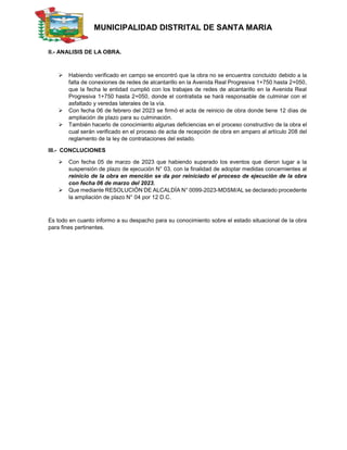 MUNICIPALIDAD DISTRITAL DE SANTA MARIA
II.- ANALISIS DE LA OBRA.
 Habiendo verificado en campo se encontró que la obra no se encuentra concluido debido a la
falta de conexiones de redes de alcantarillo en la Avenida Real Progresiva 1+750 hasta 2+050,
que la fecha le entidad cumplió con los trabajes de redes de alcantarillo en la Avenida Real
Progresiva 1+750 hasta 2+050, donde el contratista se hará responsable de culminar con el
asfaltado y veredas laterales de la vía.
 Con fecha 06 de febrero del 2023 se firmó el acta de reinicio de obra donde tiene 12 días de
ampliación de plazo para su culminación.
 También hacerlo de conocimiento algunas deficiencias en el proceso constructivo de la obra el
cual serán verificado en el proceso de acta de recepción de obra en amparo al artículo 208 del
reglamento de la ley de contrataciones del estado.
III.- CONCLUCIONES
 Con fecha 05 de marzo de 2023 que habiendo superado los eventos que dieron lugar a la
suspensión de plazo de ejecución N° 03, con la finalidad de adoptar medidas concernientes al
reinicio de la obra en mención se da por reiniciado el proceso de ejecución de la obra
con fecha 06 de marzo del 2023.
 Que mediante RESOLUCIÓN DE ALCALDÍA N° 0099-2023-MDSM/AL se declarado procedente
la ampliación de plazo N° 04 por 12 D.C.
Es todo en cuanto informo a su despacho para su conocimiento sobre el estado situacional de la obra
para fines pertinentes.
 