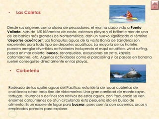 • Las Caletas
Desde sus orígenes como aldea de pescadores, el mar ha dado vida a Puerto
Vallarta. Más de 160 kilómetros de costa, extensas playas y el brillante mar de una
de las bahías más grandes de Norteamérica, dan un nuevo significado al término
"deportes acuáticos". Las tranquilas aguas de la vasta Bahía de Banderas son
excelentes para todo tipo de deportes acuáticos. La mayoría de los hoteles
pueden arreglar divertidas actividades incluyendo el esquí acuático, wind surfing,
pesca en mar abierto, buceo, esnorqueleo, excursiones en yate, kayaks,
catamaranes, etc. Algunas actividades como el parasailing y los paseos en banana
suelen conseguirse directamente en las playas.
• Corbeteña
Rodeado de las azules aguas del Pacífico, esta isleta de rocas cubiertas de
crustáceos atrae todo tipo de vida marina. Una gran cantidad de manta rayas,
tortugas, tiburones y delfines son nativos de estas aguas, con frecuencia se ven
enormes cardúmenes de atún circulando esta pequeña isla en busca de
alimento. Es un excelente lugar para bucear, pues cuenta con cavernas, arcos y
empinadas paredes para explorar.
 