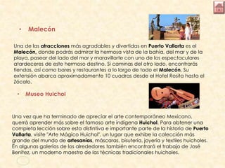 • Malecón
Una de las atracciones más agradables y divertidas en Puerto Vallarta es el
Malecón, donde podrás admirar la hermosa vista de la bahía, del mar y de la
playa, pasear del lado del mar y maravillarte con uno de los espectaculares
atardeceres de este hermoso destino. Si caminas del otro lado, encontrarás
tiendas, así como bares y restaurantes a lo largo de todo el Malecón. Su
extensión abarca aproximadamente 10 cuadras desde el Hotel Rosita hasta el
Zócalo.
• Museo Huichol
Una vez que ha terminado de apreciar el arte contemporáneo Mexicano,
querrá aprender más sobre el famoso arte indígena Huichol. Para obtener una
completa lección sobre esta distintiva e importante parte de la historia de Puerto
Vallarta, visite "Arte Mágico Huichol", un lugar que exhibe la colección más
grande del mundo de artesanías, máscaras, bisutería, joyería y textiles huicholes.
En algunas galerías de los alrededores también encontrará el trabajo de José
Benítez, un moderno maestro de las técnicas tradicionales huicholes.
 