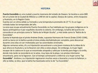 HISTORIA
Puerto Escondido es una ciudad y puerto mexicano del estado de Oaxaca. Se localiza a unos 800
km al sureste de la Ciudad de México y a 290 km de la capital, Oaxaca de Juárez, entre Acapulco
y Huatulco, en la Región Costa.
Cuenta con un clima cálido su húmedo y una temperatura promedio de 27 °C. Es un lugar
visitado todas las temporadas del año.
La zona que ocupa actualmente Puerto Escondido no fue habitada por los grupos indígenas en la
época prehispánica ni por españoles durante la colonia. Sin embargo, la bahía del puerto era
conocida en un principio como la "Bahía de la Mujer Oculta", y más tarde como la "Bahía de la
Escondida".
Cuenta la leyenda que el pirata Andrew Drake, supuesto hermano de Francis Drake (1543-1596),
ancló su barco en la bahía cuando el área estaba deshabitada por completo, para descansar
durante unos días sin ser molestados por las autoridades virreinales.
Algunas semanas antes, él y su tripulación secuestraron a una joven mixteca de la aldea de lo
que ahora es Huatulco y se la llevaron con ellos a estas playas. Sin embargo, la mujer logró
escapar de la cabina en la que se encontraba atrapada y saltó por la borda para llegar a la orilla,
donde más tarde se escondería en la selva, muy lejos de la playa. Los piratas intentaron
encontrarla, pero no lo lograron. Con el tiempo comenzaron a referirse a la mujer como "La
Escondida". Andrew y su tripulación regresaron muchas veces a buscarla y nunca la hallaron; a
ello se debe, se dice, que la bahía fue bautizada como la de "La Escondida".
 