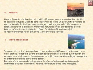  Mazunte
Un paraíso natural sobre la costa del Pacífico que se empezó a habitar debido a
la caza de tortugas. Cuando ésta se prohibió se le dio un giro turístico y ahora es
uno de los principales lugares en proteger a la tortuga marina. De sus playas
salen varios tours a diferentes maravillas naturales en los alrededores, pero si
buscas más aislamiento dirígete a Playa Escobilla o Playa Mermejeta.
Te recomendamos visitar el Centro Mexicano de la Tortuga.
 Playa Roca Blanca
Su nombre lo recibe de un peñasco que se ubica a 300 metros de la playa cuyo
color blanco se debe al guano desechado por cientos de aves que habitan ahí.
Aunque es una playa con fuerte oleaje, también es un excelente lugar para pasar
el día sobre su arena disfrutando del sol.
Encontrarás una serie de palapas que te ofrecerán los servicios básicos de
alimentos, bebidas y sanitarios. Así que sólo disfruta de la vista y relájate.
 