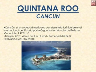 QUINTANA ROO
CANCUN
•Cancún, es una ciudad mexicana con desarrollo turístico de nivel
internacional certificado por la Organización Mundial del Turismo.
•Superficie: 1.979 km²
•Tiempo: 27°C, viento del E a 19 km/h, humedad del 84 %
•Población: 628.306 (2010)
 