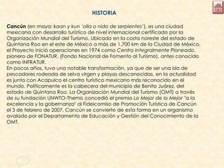 HISTORIA
Cancún (en maya: kaan y kun ‘olla o nido de serpientes’), es una ciudad
mexicana con desarrollo turístico de nivel internacional certificado por la
Organización Mundial del Turismo. Ubicado en la costa noreste del estado de
Quintana Roo en el este de México a más de 1.700 km de la Ciudad de México,
el Proyecto inició operaciones en 1974 como Centro Integralmente Planeado,
pionero de FONATUR, (Fondo Nacional de Fomento al Turismo), antes conocido
como INFRATUR.
En pocos años, tuvo una notable transformación, ya que de ser una isla de
pescadores rodeada de selva virgen y playas desconocidas, en la actualidad
es junto con Acapulco el centro turístico mexicano más reconocido en el
mundo. Políticamente es la cabecera del municipio de Benito Juárez, del
estado de Quintana Roo. La Organización Mundial del Turismo (OMT) a través
de su fundación UNWTO-Themis concedió el premio Lo Mejor de lo Mejor "a la
excelencia y la gobernanza" al Fideicomiso de Promoción Turística de Cancún
el 3 de febrero de 2007. Cancún se convierte de esta forma en un organismo
avalado por el Departamento de Educación y Gestión del Conocimiento de la
OMT.
 