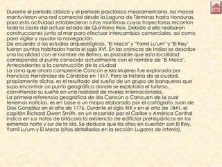 Durante el periodo clásico y el período posclásico mesoamericano, los mayas
mantuvieron una red comercial desde la Laguna de Términos hasta Honduras,
para esta actividad establecieron rutas marítimas cuyas trayectorias recorrían
toda la costa del actual estado de Quintana Roo. Debido a ello realizaron
construcciones junto al mar para efectuar intercambios comerciales, así como
para vigilar y ayudar la navegación.
De acuerdo a los estudios arqueológicos, "El Meco" y "Yamil Lu'um" y "El Rey"
fueron puntos habitados hasta el siglo XVI. En las crónicas de Indias se describe
una localidad con el nombre de Belma, es probable que esta localidad
corresponda al punto conocido actualmente con el nombre de "El Meco".
Antecedentes a la construcción de la ciudad
La zona que ahora comprende Cancún e Isla Mujeres fue explorada por
Francisco Hernández de Córdoba en 1517. Pero la historia de la ciudad,
propiamente dicha, es el resultado del sueño de un grupo de banqueros que
supo encontrar un punto geográfico donde se explotaría el turismo,
convirtiendo su sueño en una realidad de niveles internacionales.
La primera referencia geográfica de isla Cancún o Cancuen de la cual
tenemos noticias, es en base a un mapa elaborado por el cartógrafo Juan de
Dios González en el año de 1776. Durante el siglo XIX y en el año de 1841, el
capitán Richard Owen Smith, en un recorrido por el Caribe y América Central
indica en sus notas de bitácora la existencia de edificios prehispánicos en los
extremos norte y sur de la isla. Se deduce que los sitios en cuestión son El Rey,
Yamil Lu'um y El Meco (sitios detallados en la sección Lugares de interés).
 
