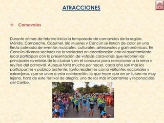 ATRACCIONES
 Carnavales
Durante el mes de febrero inicia la temporada de carnavales de la región.
Mérida, Campeche, Cozumel, Isla Mujeres y Cancún se llenan de color en una
fiesta colmada de eventos musicales, culturales, artesanales y gastronómicos. En
Cancún diversos sectores de la sociedad en coordinación con el ayuntamiento
local participan con la presentación de vistosas caravanas que recorren las
principales avenidas de la ciudad y en el concurso para seleccionar a la reina y
rey feo del carnaval. Aunque falta mucho por hacer, cada año son más los
participantes y público asistente, tanto residentes como visitantes nacionales y
extranjeros, que se unen a esta celebración, lo que hace que en un futuro no muy
lejano, hará de este festival de alegría, uno de los más importantes y reconocidos
del Caribe.
 