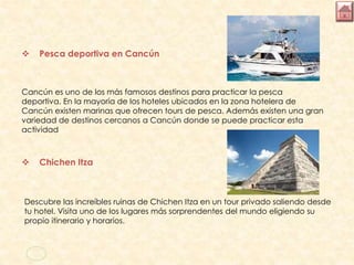  Pesca deportiva en Cancún
Cancún es uno de los más famosos destinos para practicar la pesca
deportiva. En la mayoría de los hoteles ubicados en la zona hotelera de
Cancún existen marinas que ofrecen tours de pesca. Además existen una gran
variedad de destinos cercanos a Cancún donde se puede practicar esta
actividad
 Chichen Itza
Descubre las increíbles ruinas de Chichen Itza en un tour privado saliendo desde
tu hotel. Visita uno de los lugares más sorprendentes del mundo eligiendo su
propio itinerario y horarios.
 