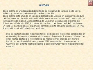 HISTORIA
Boca del Río es una localidad del estado de Veracruz de Ignacio de la Llave,
México; y cabecera del municipio de Boca del Río.
Boca del Río está situada en la costa del Golfo de México en la desembocadura
del Río Jamapa, al sur de la localidad de Veracruz con la cual está conurbada, y
forma parte de la Zona Metropolitana de Veracruz. De acuerdo al Censo de
Población y Vivienda 2010, la población de Boca del Río es de 9,947 habitantes.
En 1518 los conquistadores españoles llamaron a esta zona Río Banderas. En 1988
Boca del Río adquirió el estatus de ciudad.
Una de las festividades más importantes de Boca del Río son las celebradas en
el mes de julio en conmemoración a Nuestra Señora de Santa Ana. Dentro de
estas fiestas destaca el filete relleno de mariscos más grande del mundo
inscrito en los récord Guinness, y en el 2011 se esperaba obtener el récord
Guinness por el torito (bebida hecha a base de frutas y licor) más grande del
mundo
 