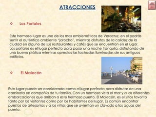 ATRACCIONES
 Los Portales
Este hermoso lugar es uno de los mas emblemáticos de Veracruz, en el podrás
sentir el auténtico ambiente “jarocho”, mientras disfrutas de la calidez de la
ciudad en alguno de sus restaurantes y cafés que se encuentran en el lugar.
Los portales es el lugar perfecto para pasar una noche tranquila, disfrutando de
una buena plática mientras aprecias las fachadas iluminadas de sus antiguos
edificios.
 El Malecón
Este lugar puede ser considerado como el lugar perfecto para disfrutar de una
caminata en compañía de tu familia. Con un hermosa vista al mar y a las diferentes
embarcaciones que arriban a este hermoso puerto, El Malecón, es el sitios favorito
tanto por los visitantes como por los habitantes del lugar. Es común encontrar
puestos de artesanías y a los niños que se avientan un clavado a las aguas del
puerto.
 