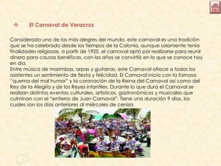  El Carnaval de Veracruz
Considerado uno de los más alegres del mundo, este carnaval es una tradición
que se ha celebrado desde los tiempos de la Colonia, aunque solamente tenía
finalidades religiosas, a partir de 1925, el carnaval optó por realizarse para reunir
dinero para causas benéficas, con los años se convirtió en lo que se conoce hoy
en día.
Entre música de marimbas, arpas y guitarras, este Carnaval ofrece a todos los
asistentes un sentimiento de fiesta y felicidad. El Carnaval inicia con la famosa
“quema del mal humor” y la coronación de la Reina del Carnaval así como del
Rey de la Alegría y de los Reyes infantiles. Durante lo que dura el Carnaval se
realizan distintos eventos culturales, artísticos, gastronómicos y musicales que
culminan con el “entierro de Juan Carnaval”. Tiene una duración 9 días, los
cuales son los días anteriores al miércoles de ceniza.
 