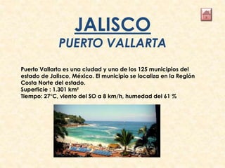 JALISCO
PUERTO VALLARTA
Puerto Vallarta es una ciudad y uno de los 125 municipios del
estado de Jalisco, México. El municipio se localiza en la Región
Costa Norte del estado.
Superficie : 1.301 km²
Tiempo: 27°C, viento del SO a 8 km/h, humedad del 61 %
 