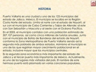 HISTORIA
Puerto Vallarta es una ciudad y uno de los 125 municipios del
estado de Jalisco, México. El municipio se localiza en la Región
Costa Norte del estado. Limita al norte con el estado de Nayarit, al
sur con el municipio de Cabo Corrientes y Talpa de Allende; al este
con San Sebastián y Mascota y al oeste con el Océano Pacífico.
En el 2005, el municipio contaba con una población estimada de
307,107 personas, así como cinco millones de turistas anuales. Junto
con el municipio de Bahía de Banderas del estado de Nayarit,
conforma la Zona Metropolitana de Puerto Vallarta siendo así la
segunda más poblada de ambos estados. Asimismo el municipio es
uno de los que registran mayor crecimiento poblacional en el
estado, inclusive mayor que los municipios centrales.
Es la segunda zona económica más importante del estado de
Jalisco y el tercer puerto más importante de México. Actualmente,
es uno de los lugares más visitados del país. El nombre de este
hermoso puerto está plasmado en varias canciones populares.
 