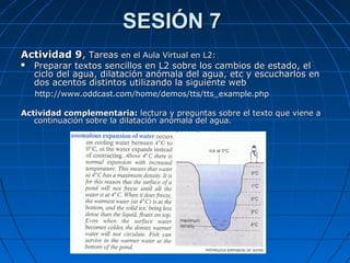 SESIÓN 7SESIÓN 7
Actividad 9Actividad 9,, TareasTareas en el Aula Virtual en L2:en el Aula Virtual en L2:
 Preparar textos sencillos en L2 sobre los cambios de estado, elPreparar textos sencillos en L2 sobre los cambios de estado, el
ciclo del agua, dilatación anómala del agua, etc y escucharlos enciclo del agua, dilatación anómala del agua, etc y escucharlos en
dos acentos distintos utilizando la siguiente webdos acentos distintos utilizando la siguiente web
http://www.oddcast.com/home/demos/tts/tts_example.phphttp://www.oddcast.com/home/demos/tts/tts_example.php
Actividad complementaria:Actividad complementaria: lectura y preguntas sobre el texto que viene alectura y preguntas sobre el texto que viene a
continuación sobre la dilatación anómala del agua.continuación sobre la dilatación anómala del agua.
 