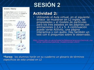 SESIÓN 2SESIÓN 2
Actividad 2:Actividad 2:
 Utilizando el Aula virtual, en el siguienteUtilizando el Aula virtual, en el siguiente
enlace se muestran en L2 inglés, lasenlace se muestran en L2 inglés, las
propiedades y el modelo de partículaspropiedades y el modelo de partículas
para los tres estados en las páginas conpara los tres estados en las páginas con
animaciones 2,3,4 y 5. A continuaciónanimaciones 2,3,4 y 5. A continuación
puede verse Activity, una páginapuede verse Activity, una página
interactiva y con audio. Hay también uninteractiva y con audio. Hay también un
test con 6 preguntas sobre lo observado.test con 6 preguntas sobre lo observado.
http://www.bbc.co.uk/schools/ks3bitesize/science/chemical_mahttp://www.bbc.co.uk/schools/ks3bitesize/science/chemical_ma
terial_behaviour/particle_model/revise1.shtmlterial_behaviour/particle_model/revise1.shtml
Tarea:Tarea: los alumnos harán en su cuaderno un glosario de términoslos alumnos harán en su cuaderno un glosario de términos
específicos de esta unidad en L2específicos de esta unidad en L2
 
