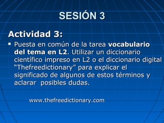 SESIÓN 3SESIÓN 3
Actividad 3:Actividad 3:
 Puesta en común de la tareaPuesta en común de la tarea vocabulariovocabulario
del tema en L2del tema en L2. Utilizar un diccionario. Utilizar un diccionario
científico impreso en L2 o el diccionario digitalcientífico impreso en L2 o el diccionario digital
“Thefreedictionary” para explicar el“Thefreedictionary” para explicar el
significado de algunos de estos términos ysignificado de algunos de estos términos y
aclarar posibles dudas.aclarar posibles dudas.
www.thefreedictionary.comwww.thefreedictionary.com
 