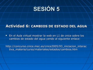 SESIÓN 5SESIÓN 5
Actividad 6:Actividad 6: CAMBIOS DE ESTADO DEL AGUACAMBIOS DE ESTADO DEL AGUA
 En el Aula virtual mostrar la web en L1 de cnice sobre losEn el Aula virtual mostrar la web en L1 de cnice sobre los
cambios de estado del agua yendo al siguiente enlace:cambios de estado del agua yendo al siguiente enlace:
http://concurso.cnice.mec.es/cnice2005/93_iniciacion_interachttp://concurso.cnice.mec.es/cnice2005/93_iniciacion_interac
tiva_materia/curso/materiales/estados/cambios.htmtiva_materia/curso/materiales/estados/cambios.htm
 