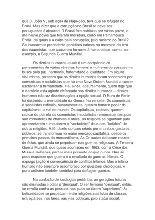 que D. João VI, sob ação de Napoleão, teve que se refugiar no
Brasil. Mas dizer que a corrupção no Brasil se deve aos
portugueses é absurdo. O Brasil fora habitado por vários povos, e
até houve povos que fixaram moradias, como em Pernambuco.
Então, de quem é a culpa pela corrupção, pelo racismo no Brasil?
Se invocarmos precedente genéticos caímos na mesmice do erro
dos eugenistas, que causaram horrores à humanidade, como, por
exemplo, a Segunda Guerra Mundial.
Os direitos humanos atuais é um compêndio de
pensamentos de vários célebres homens e mulheres do passado na
busca pela paz, harmonia, fraternidade e igualdade. Em alguns
vislumbres, parecem que os direitos humanos foram concebidos por
comunistas e socialistas, que há uma Nova Ordem Mundial a querer
escravizar a humanidade. Há, ainda, absurdamente, quem diga que
o demônio está agindo disfarçado nos direitos humanos – direitos
humanos não faz discriminações à opção sexual. O Muro de Berlin
foi destruído, a mentalidade da Guerra fria persiste. Os comunistas
e socialistas radicais, remanescentes, querem tomar o poder do
capitalismo, o mal do mundo. Os capitalistas, radicais, querem
radicar do planeta os comunistas e socialistas remanescentes, pois
são comedores de crianças e ateus. As religiões se digladiam para
apresentarem e imputarem o “verdadeiro” deus aos “iludidos”, de
outras religiões. A fé, diante do caos criado por ímprobos gestores
públicos, se transformou no maior mercado capitalista, desde os
primeiros passos do mercantilismo. As Cruzadas deixaram rastros
de ódios, que ainda se perpetuam nas guerras religiosas. A Terceira
Guerra Mundial, que quase aconteceu em 1962, com a Crise dos
Mísseis Cubanos, parece mais presente do que nunca. Não se
pode esquecer que guerra é o resultado de guerras íntimas. O
expurgo [ação] é consequência de conflitos íntimos. Mas o íntimo
humano não é sempre assombrado por questões ideológicas, o
puro sadismo também contribui para deflagrar guerras.
Na confusão de ideologias pretéritas, as gerações futuras
são ensinadas a odiar o “desigual”. O ser humano “desigual”, então,
se revolta contra as pessoas nas quais se dizem “superiores”. As
belicosidades se perpetuam entre religiões, nas lutas de classes,
entre países, nos lares, nas vias públicas, pelo status social.
 