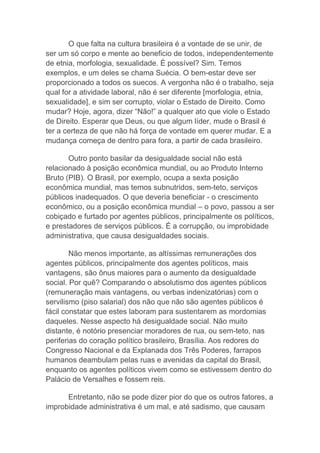 O que falta na cultura brasileira é a vontade de se unir, de
ser um só corpo e mente ao beneficio de todos, independentemente
de etnia, morfologia, sexualidade. É possível? Sim. Temos
exemplos, e um deles se chama Suécia. O bem-estar deve ser
proporcionado a todos os suecos. A vergonha não é o trabalho, seja
qual for a atividade laboral, não é ser diferente [morfologia, etnia,
sexualidade], e sim ser corrupto, violar o Estado de Direito. Como
mudar? Hoje, agora, dizer “Não!” a qualquer ato que viole o Estado
de Direito. Esperar que Deus, ou que algum líder, mude o Brasil é
ter a certeza de que não há força de vontade em querer mudar. E a
mudança começa de dentro para fora, a partir de cada brasileiro.
Outro ponto basilar da desigualdade social não está
relacionado à posição econômica mundial, ou ao Produto Interno
Bruto (PIB). O Brasil, por exemplo, ocupa a sexta posição
econômica mundial, mas temos subnutridos, sem-teto, serviços
públicos inadequados. O que deveria beneficiar - o crescimento
econômico, ou a posição econômica mundial – o povo, passou a ser
cobiçado e furtado por agentes públicos, principalmente os políticos,
e prestadores de serviços públicos. É a corrupção, ou improbidade
administrativa, que causa desigualdades sociais.
Não menos importante, as altíssimas remunerações dos
agentes públicos, principalmente dos agentes políticos, mais
vantagens, são ônus maiores para o aumento da desigualdade
social. Por quê? Comparando o absolutismo dos agentes públicos
(remuneração mais vantagens, ou verbas indenizatórias) com o
servilismo (piso salarial) dos não que não são agentes públicos é
fácil constatar que estes laboram para sustentarem as mordomias
daqueles. Nesse aspecto há desigualdade social. Não muito
distante, é notório presenciar moradores de rua, ou sem-teto, nas
periferias do coração político brasileiro, Brasília. Aos redores do
Congresso Nacional e da Explanada dos Três Poderes, farrapos
humanos deambulam pelas ruas e avenidas da capital do Brasil,
enquanto os agentes políticos vivem como se estivessem dentro do
Palácio de Versalhes e fossem reis.
Entretanto, não se pode dizer pior do que os outros fatores, a
improbidade administrativa é um mal, e até sadismo, que causam
 