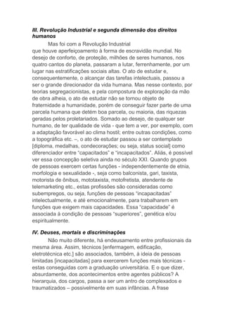 III. Revolução Industrial e segunda dimensão dos direitos
humanos
Mas foi com a Revolução Industrial
que houve aperfeiçoamento à forma de escravidão mundial. No
desejo de conforto, de proteção, milhões de seres humanos, nos
quatro cantos do planeta, passaram a lutar, ferrenhamente, por um
lugar nas estratificações sociais altas. O ato de estudar e,
consequentemente, o alcançar das tarefas intelectuais, passou a
ser o grande direcionador da vida humana. Mas nesse contexto, por
teorias segregacionistas, e pela compostura de exploração da mão
de obra alheia, o ato de estudar não se tornou objeto de
fraternidade a humanidade, porém de conseguir fazer parte de uma
parcela humana que detém boa parcela, ou maioria, das riquezas
geradas pelos proletariados. Somado ao desejo, de qualquer ser
humano, de ter qualidade de vida - que tem a ver, por exemplo, com
a adaptação favorável ao clima hostil; entre outras condições, como
a topográfica etc. –, o ato de estudar passou a ser contemplado
[diploma, medalhas, condecorações; ou seja, status social] como
diferenciador entre “capacitados” e “incapacitados”. Aliás, é possível
ver essa concepção seletiva ainda no século XXI. Quando grupos
de pessoas exercem certas funções - independentemente de etnia,
morfologia e sexualidade -, seja como balconista, gari, taxista,
motorista de ônibus, mototaxista, motofretista, atendente de
telemarketing etc., estas profissões são consideradas como
subempregos, ou seja, funções de pessoas “incapacitadas”
intelectualmente, e até emocionalmente, para trabalharem em
funções que exigem mais capacidades. Essa “capacidade” é
associada à condição de pessoas “superiores”, genética e/ou
espiritualmente.
IV. Deuses, mortais e discriminações
Não muito diferente, há endeusamento entre profissionais da
mesma área. Assim, técnicos [enfermagem, edificação,
eletrotécnica etc.] são associados, também, à ideia de pessoas
limitadas [incapacitadas] para exercerem funções mais técnicas -
estas conseguidas com a graduação universitária. E o que dizer,
absurdamente, dos acontecimentos entre agentes públicos? A
hierarquia, dos cargos, passa a ser um antro de complexados e
traumatizados – possivelmente em suas infâncias. A frase
 