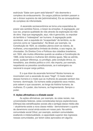 esdrúxula “Sabe com quem está falando?” não desmente o
complexo de endeusamento. Os cargos públicos também passam a
ser o divisor supremo da rale [administrados]. Eis as consequências
do complexo de inferioridade.
A ascensão socioeconômica se torna uma expectativa de
prazer aos sentidos físicos, e torpor às emoções. A segregação, por
sua vez, propicia qualidade de vida através da exploração da mão
de obra. Veja que segregação, aqui, não é genocídio, ou expulsar
do território o “indesejável” ser humano. A segregação pode
acontecer, sem a expulsão do “incapacitado” do território, ou do
convívio como os “capacitados”. No Brasil, por exemplo, na
Constituição de 1824, os cidadãos plenos eram os nobres, às
mulheres, uma expectativa limitada de direitos, e aos negros, às
chicotadas. Os Direitos Civis e Políticos dos cidadãos brasileiros,
em 1824, são muitos diferentes quando se analisa a Constituição de
1988, onde homens e mulheres têm direitos iguais. Não se admite,
ainda, qualquer diferença, ou privilégio, pela condição étnica, ou
hereditária, aos direitos político e civil; não importa, por exemplo,
respeitando os preceitos constitucionais, se é estrangeiro ou
nacional à ocupar cargo político.
E o que dizer da ascensão feminina? Muitos homens se
incomodam com a ascensão do sexo “frágil”. O medo interior
desses homens é o medo que as mulheres do passado sentiam dos
homens: dominação. Os homens estão projetando seus medos,
pois sabem o que causaram, ao longo da história humana, às
mulheres. É o poder, dos homens, se fragmentando. Sempre o
poder.
V. Ações afirmativas e o Estado social
As ações afirmativas, por exemplo, às cotas raciais, nas
universidades federais, estas consideradas berços esplendorosos
[Olimpo] das estratificações sociais alta e [antiga] classe média alta
– atualmente existe a nova classe média - demonstraram o quanto
de darwinismo social ainda existe em nosso país. Na extinta
comunidade social Orkut, por exemplo, existiam comunidades
exaltando à intelectualidade, à capacidade superior dos ingressos
nessas comunidades, por terem sidos aprovados em alguma
 
