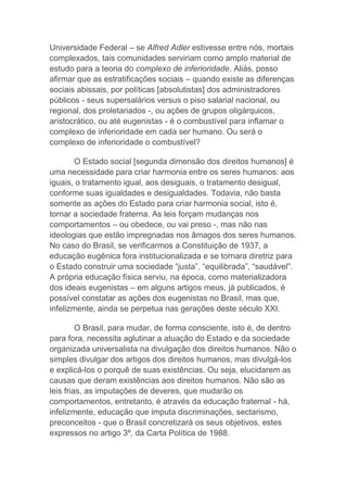 Universidade Federal – se Alfred Adler estivesse entre nós, mortais
complexados, tais comunidades serviriam como amplo material de
estudo para a teoria do complexo de inferioridade. Aliás, posso
afirmar que as estratificações sociais – quando existe as diferenças
sociais abissais, por políticas [absolutistas] dos administradores
públicos - seus supersalários versus o piso salarial nacional, ou
regional, dos proletariados -, ou ações de grupos oligárquicos,
aristocrático, ou até eugenistas - é o combustível para inflamar o
complexo de inferioridade em cada ser humano. Ou será o
complexo de inferioridade o combustível?
O Estado social [segunda dimensão dos direitos humanos] é
uma necessidade para criar harmonia entre os seres humanos: aos
iguais, o tratamento igual, aos desiguais, o tratamento desigual,
conforme suas igualdades e desigualdades. Todavia, não basta
somente as ações do Estado para criar harmonia social, isto é,
tornar a sociedade fraterna. As leis forçam mudanças nos
comportamentos – ou obedece, ou vai preso -, mas não nas
ideologias que estão impregnadas nos âmagos dos seres humanos.
No caso do Brasil, se verificarmos a Constituição de 1937, a
educação eugênica fora institucionalizada e se tornara diretriz para
o Estado construir uma sociedade “justa”, “equilibrada”, “saudável”.
A própria educação física serviu, na época, como materializadora
dos ideais eugenistas – em alguns artigos meus, já publicados, é
possível constatar as ações dos eugenistas no Brasil, mas que,
infelizmente, ainda se perpetua nas gerações deste século XXI.
O Brasil, para mudar, de forma consciente, isto é, de dentro
para fora, necessita aglutinar a atuação do Estado e da sociedade
organizada universalista na divulgação dos direitos humanos. Não o
simples divulgar dos artigos dos direitos humanos, mas divulgá-los
e explicá-los o porquê de suas existências. Ou seja, elucidarem as
causas que deram existências aos direitos humanos. Não são as
leis frias, as imputações de deveres, que mudarão os
comportamentos, entretanto, é através da educação fraternal - há,
infelizmente, educação que imputa discriminações, sectarismo,
preconceitos - que o Brasil concretizará os seus objetivos, estes
expressos no artigo 3º, da Carta Política de 1988.
 