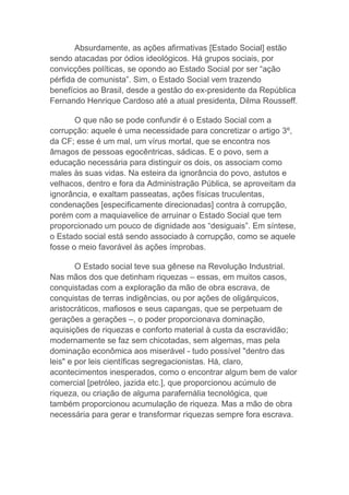 Absurdamente, as ações afirmativas [Estado Social] estão
sendo atacadas por ódios ideológicos. Há grupos sociais, por
convicções políticas, se opondo ao Estado Social por ser “ação
pérfida de comunista”. Sim, o Estado Social vem trazendo
benefícios ao Brasil, desde a gestão do ex-presidente da República
Fernando Henrique Cardoso até a atual presidenta, Dilma Rousseff.
O que não se pode confundir é o Estado Social com a
corrupção: aquele é uma necessidade para concretizar o artigo 3º,
da CF; esse é um mal, um vírus mortal, que se encontra nos
âmagos de pessoas egocêntricas, sádicas. E o povo, sem a
educação necessária para distinguir os dois, os associam como
males às suas vidas. Na esteira da ignorância do povo, astutos e
velhacos, dentro e fora da Administração Pública, se aproveitam da
ignorância, e exaltam passeatas, ações físicas truculentas,
condenações [especificamente direcionadas] contra à corrupção,
porém com a maquiavelice de arruinar o Estado Social que tem
proporcionado um pouco de dignidade aos “desiguais”. Em síntese,
o Estado social está sendo associado à corrupção, como se aquele
fosse o meio favorável às ações ímprobas.
O Estado social teve sua gênese na Revolução Industrial.
Nas mãos dos que detinham riquezas – essas, em muitos casos,
conquistadas com a exploração da mão de obra escrava, de
conquistas de terras indigências, ou por ações de oligárquicos,
aristocráticos, mafiosos e seus capangas, que se perpetuam de
gerações a gerações –, o poder proporcionava dominação,
aquisições de riquezas e conforto material à custa da escravidão;
modernamente se faz sem chicotadas, sem algemas, mas pela
dominação econômica aos miserável - tudo possível "dentro das
leis" e por leis científicas segregacionistas. Há, claro,
acontecimentos inesperados, como o encontrar algum bem de valor
comercial [petróleo, jazida etc.], que proporcionou acúmulo de
riqueza, ou criação de alguma parafernália tecnológica, que
também proporcionou acumulação de riqueza. Mas a mão de obra
necessária para gerar e transformar riquezas sempre fora escrava.
 