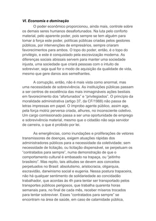 VI. Economia e dominação
O poder econômico proporcionou, ainda mais, controle sobre
os demais seres humanos desafortunados. Na luta pelo conforto
material, pelo aparente poder, pois sempre se tem alguém para
tomar à força este poder, políticas públicas criadas pelos gestores
públicos, por intervenções de empresários, sempre criaram
favorecimentos para ambos. O topo do poder, então, é o topo do
privilégio, e este é conquistado pela escravização moderna. As
diferenças sociais abissais servem para manter uma sociedade
injusta, uma sociedade que criará pessoas com o intuito de
sobreviver, seja qual for o modo de aquisição da qualidade de vida,
mesmo que gere danos aos semelhantes.
A corrupção, então, não é mais vista como anormal, mas
uma necessidade de sobrevivência. As instituições públicas passam
a ser centros de excelência das mais inimagináveis ações bestiais
em favorecimento dos “afortunados” e “privilegiados”. O princípio da
moralidade administrativa (artigo 37, da CF/1988) não passa de
letras impressas em papel. O ímprobo agente público, assim age,
pela força motriz perversa criada, alhures, no inconsciente coletivo.
Um cargo comissionado passa a ser uma oportunidade de emprego
e sobrevivência material, mesmo que o cidadão não seja servidor
de carreira, o que é proibido por lei.
As emergências, como inundações e proliferações de vetores
transmissores de doenças, exigem atuações rápidas dos
administradores públicos para a necessidade da coletividade; sem
necessidade de licitação, ou licitação dispensável, se perpetuam os
“contratados para sempre”, numa demonstração de que o
comportamento cultural é embasado na trapaça, ou “jeitinho
brasileiro”. Mas repito, tais atitudes se devem aos conceitos
perpetuados no Brasil: absolutismo, aristocracia, oligarquia,
escravidão, darwinismo social e eugenia. Nessa postura trapaceira,
não há qualquer sentimento de solidariedade ao concidadão
trabalhador, que acordas às 4h para tentar ser transportado pelos
transportes públicos perigosos, que trabalha quarenta horas
semanais para, no final de cada mês, receber míseros trocados
para tentar sobreviver. Esses “contratados para sempre” se
encontram na área de saúde, em caso de calamidade pública,
 