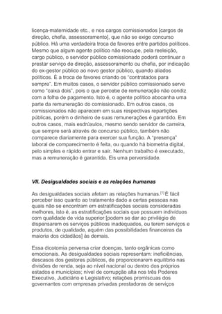 licença-maternidade etc., e nos cargos comissionados [cargos de
direção, chefia, assessoramento], que não se exige concurso
público. Há uma verdadeira troca de favores entre partidos políticos.
Mesmo que algum agente político não reocupe, pela reeleição,
cargo público, o servidor público comissionado poderá continuar a
prestar serviço de direção, assessoramento ou chefia, por indicação
do ex-gestor público ao novo gestor público, quando aliados
políticos. É a troca de favores criando os “contratados para
sempre”. Em muitos casos, o servidor público comissionado serve
como “caixa dois”, pois o que percebe de remuneração não condiz
com a folha de pagamento. Isto é, o agente político abocanha uma
parte da remuneração do comissionado. Em outros casos, os
comissionados não aparecem em suas respectivas repartições
públicas, porém o dinheiro de suas remunerações é garantido. Em
outros casos, mais esdrúxulos, mesmo sendo servidor de carreira,
que sempre será através de concurso público, também não
comparece diariamente para exercer sua função. A “presença”
laboral de comparecimento é feita, ou quando há biometria digital,
pelo simples e rápido entrar e sair. Nenhum trabalho é executado,
mas a remuneração é garantida. Eis uma perversidade.
VII. Desigualdades sociais e as relações humanas
As desigualdades sociais afetam as relações humanas.[1]
É fácil
perceber isso quanto ao tratamento dado a certas pessoas nas
quais não se encontram em estratificações sociais consideradas
melhores, isto é, as estratificações sociais que possuem indivíduos
com qualidade de vida superior [podem se dar ao privilégio de
dispensarem os serviços públicos inadequados, ou terem serviços e
produtos, de qualidade, aquém das possibilidades financeiras da
maioria dos cidadãos] às demais.
Essa dicotomia perversa criar doenças, tanto orgânicas como
emocionais. As desigualdades sociais representam: ineficiências,
descasos dos gestores públicos, de proporcionarem equilíbrio nas
divisões de renda, seja ao nível nacional ou dentro dos próprios
estados e municípios; nível de corrupção alta nos três Poderes
Executivo, Judiciário e Legislativo; relações promíscuas dos
governantes com empresas privadas prestadoras de serviços
 