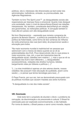 públicos, isto é, interesses não direcionados ao bem-estar dos
administrados; ineficiência, omissão, ou promiscuidade, das
Agências Reguladoras.
Também no livro The Spirit Level [2]
,as desigualdades sociais são
responsáveis por doenças física e emocional. Quanto mais desigual
uma sociedade, maior o nível de desconfiança [frieza] nas relações
interpessoais. Há, também, considerada desconfiança em relação
aos governantes, as instituições políticas. A corrupção também é
mais alta em países com alta desigualdade social.
No livro Obamanomics - expressão que nomeia o programa de
governo de Barack Obama -, a política do presidente dos EUA é a
política da fraternidade, como forma de tirar centenas de milhares
de norte-americanos das ruas [sem-teto], de proporcionar saúde e
educação para todos.
"Na maior economia mundial é inadmissível ver pessoas que
sobrevivem com o menos do básico quando se se vê as
potencialidades dos EUA. Povo desenvolvido não é o que possui a
maior economia, mas, sim, a que tem baixíssima taxa de
desigualdade social, cidadãos sem miséria (...), mas o que se vê na
atualidade dos EUA é bem diferente (...), desigualdades
socioeconômicas, violações dos direitos humanos, lobistas
barganhando vidas por dólares e políticos (...)"
"(...) a crise imobiliária é apenas um dos setores doente, nossos
cidadãos não possuem mais educação de qualidade, assim como
saúde (...) e pensar que temos tecnologia para isso(...)".
O Papa Francis, por sua vez, tem se demonstrado preocupado com
as políticas mundiais que causam mazelas aos seres humanos:
"A desigualdade é a raiz dos males sociais".
VIII. Conclusão
Este texto tem o propósito de elucidar o óbvio: o problema da
corrupção, da discriminação e do preconceito é cultural. O Brasil foi
colonizado para ser explorado economicamente, e não habitado.
Por ironia do destino, o Brasil passou a servir como moradia, depois
 