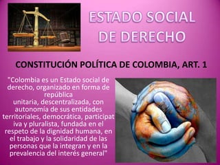 CONSTITUCIÓN POLÍTICA DE COLOMBIA, ART. 1
  "Colombia es un Estado social de
  derecho, organizado en forma de
               república
    unitaria, descentralizada, con
     autonomía de sus entidades
territoriales, democrática, participat
    iva y pluralista, fundada en el
 respeto de la dignidad humana, en
   el trabajo y la solidaridad de las
   personas que la integran y en la
   prevalencia del interés general"
 