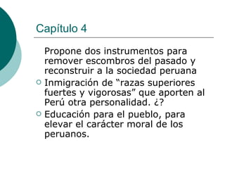 Capítulo 4 Propone dos instrumentos para remover escombros del pasado y reconstruir a la sociedad peruana Inmigración de “razas superiores fuertes y vigorosas” que aporten al Perú otra personalidad. ¿? Educación para el pueblo, para elevar el carácter moral de los peruanos. 