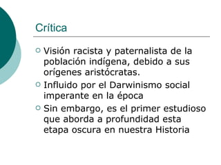 Crítica Visión racista y paternalista de la población indígena, debido a sus orígenes aristócratas.  Influido por el Darwinismo social imperante en la época Sin embargo, es el primer estudioso que aborda a profundidad esta etapa oscura en nuestra Historia 