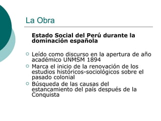 La Obra Estado Social del Perú durante la dominación española Leído como discurso en la apertura de año académico UNMSM 1894 Marca el inicio de la renovación de los estudios históricos-sociológicos sobre el pasado colonial Búsqueda de las causas del estancamiento del país después de la Conquista 