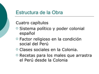 Estructura de la Obra Cuatro capítulos Sistema político y poder colonial español Factor religioso en la condición social del Perú Clases sociales en la Colonia. Recetas para los males que arrastra el Perú desde la Colonia 