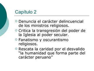 Capítulo 2 Denuncia el carácter delincuencial de los ministros religiosos. Critica la transgresión del poder de la Iglesia al poder secular. Fanatismo y oscurantismo religiosos. Rescata la caridad por el desvalido “la humanidad que forma parte del carácter peruano” 