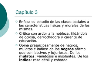 Capítulo 3 Enfoca su estudio de las clases sociales a las características físicas y morales de las mismas. Critica con ardor a la nobleza, tildándola de ociosa, derrochadora y carente de educación. Opina prejuiciosamente de negros, mulatos e indios: de los  negros  afirma que son lascivos y lujuriosos. De los  mulatos : vanidosos e insolentes. De los  indios : raza débil y cobarde 