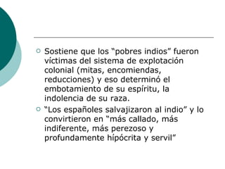 Sostiene que los “pobres indios” fueron víctimas del sistema de explotación colonial (mitas, encomiendas, reducciones) y eso determinó el embotamiento de su espíritu, la indolencia de su raza. “ Los españoles salvajizaron al indio” y lo convirtieron en “más callado, más indiferente, más perezoso y profundamente hípócrita y servil” 