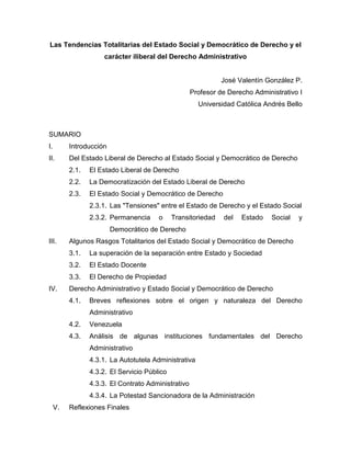 Las Tendencias Totalitarias del Estado Social y Democrático de Derecho y el
                      carácter iliberal del Derecho Administrativo


                                                               José Valentín González P.
                                                     Profesor de Derecho Administrativo I
                                                       Universidad Católica Andrés Bello



SUMARIO
I.        Introducción
II.       Del Estado Liberal de Derecho al Estado Social y Democrático de Derecho
          2.1.   El Estado Liberal de Derecho
          2.2.   La Democratización del Estado Liberal de Derecho
          2.3.   El Estado Social y Democrático de Derecho
                 2.3.1. Las "Tensiones" entre el Estado de Derecho y el Estado Social
                 2.3.2. Permanencia     o     Transitoriedad   del   Estado    Social   y
                         Democrático de Derecho
III.      Algunos Rasgos Totalitarios del Estado Social y Democrático de Derecho
          3.1.   La superación de la separación entre Estado y Sociedad
          3.2.   El Estado Docente
          3.3.   El Derecho de Propiedad
IV.       Derecho Administrativo y Estado Social y Democrático de Derecho
          4.1.   Breves reflexiones sobre el origen y naturaleza del Derecho
                 Administrativo
          4.2.   Venezuela
          4.3.   Análisis de algunas instituciones fundamentales del Derecho
                 Administrativo
                 4.3.1. La Autotutela Administrativa
                 4.3.2. El Servicio Público
                 4.3.3. El Contrato Administrativo
                 4.3.4. La Potestad Sancionadora de la Administración
     V.   Reflexiones Finales
 