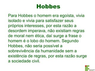 Hobbes
Para Hobbes o homem era egoísta, vivia
isolado e vivia para satisfazer seus
próprios interesses, por esta razão a
desordem imperava, não existiam regras
de moral nem ética, daí surge a frase o
homem é o lobo do homem. Segundo
Hobbes, não seria possível a
sobrevivência da humanidade sem a
existência de regras, por esta razão surge
a sociedade civil.
 