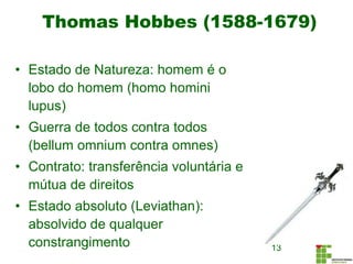 Thomas Hobbes (1588-1679)
13
• Estado de Natureza: homem é o
lobo do homem (homo homini
lupus)
• Guerra de todos contra todos
(bellum omnium contra omnes)
• Contrato: transferência voluntária e
mútua de direitos
• Estado absoluto (Leviathan):
absolvido de qualquer
constrangimento
 