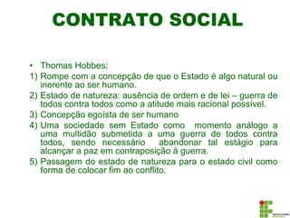 CONTRATO SOCIAL
• Thomas Hobbes:
1) Rompe com a concepção de que o Estado é algo natural ou
inerente ao ser humano.
2) Estado de natureza: ausência de ordem e de lei – guerra de
todos contra todos como a atitude mais racional possível.
3) Concepção egoísta de ser humano
4) Uma sociedade sem Estado como momento análogo a
uma multidão submetida a uma guerra de todos contra
todos, sendo necessário abandonar tal estágio para
alcançar a paz em contraposição à guerra.
5) Passagem do estado de natureza para o estado civil como
forma de colocar fim ao conflito.
 