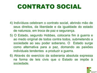 CONTRATO SOCIAL
4) Indivíduos celebram o contrato social, abrindo mão de
seus direitos, da liberdade e da igualdade do estado
de natureza, em troca de paz e segurança.
5) O Estado, segundo Hobbes, colocaria fim à guerra e
ao medo original de todos contra todos, submetendo a
sociedade ao seu poder soberano. O Estado surge
como alternativa para a paz, domando as paixões
individuais tendentes a produzir a guerra.
6) Através do exercício da soberania absoluta expressa
na forma de leis civis que o Estado se impõe à
sociedade.
 