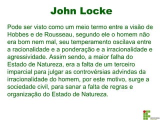 John Locke
Pode ser visto como um meio termo entre a visão de
Hobbes e de Rousseau, segundo ele o homem não
era bom nem mal, seu temperamento oscilava entre
a racionalidade e a ponderação e a irracionalidade e
agressividade. Assim sendo, a maior falha do
Estado de Natureza, era a falta de um terceiro
imparcial para julgar as controvérsias advindas da
irracionalidade do homem, por este motivo, surge a
sociedade civil, para sanar a falta de regras e
organização do Estado de Natureza.
 