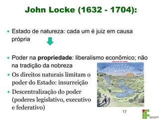 John Locke (1632 - 1704):
17
 Estado de natureza: cada um é juiz em causa
própria
 Poder na propriedade: liberalismo econômico; não
na tradição da nobreza
 Os direitos naturais limitam o
poder do Estado: insurreição
 Descentralização do poder
(poderes legislativo, executivo
e federativo)
 