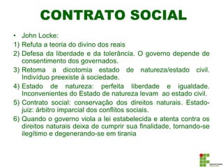 CONTRATO SOCIAL
• John Locke:
1) Refuta a teoria do divino dos reais
2) Defesa da liberdade e da tolerância. O governo depende de
consentimento dos governados.
3) Retoma a dicotomia estado de natureza/estado civil.
Indivíduo preexiste à sociedade.
4) Estado de natureza: perfeita liberdade e igualdade.
Inconvenientes do Estado de natureza levam ao estado civil.
5) Contrato social: conservação dos direitos naturais. Estado-
juiz: árbitro imparcial dos conflitos sociais.
6) Quando o governo viola a lei estabelecida e atenta contra os
direitos naturais deixa de cumprir sua finalidade, tornando-se
ilegítimo e degenerando-se em tirania
 
