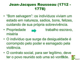 Jean-Jacques Rousseau (1712 -
1778)
• “Bom selvagem”: os indivíduos viviam um
estado em natureza, sadios, bons, felizes,
cuidando de sua própria sobrevivência.
• Propriedade trabalho escravo,
miséria
• O indivíduo que surge da desigualdade é
corrompido pelo poder e esmagado pela
violência.
• O contrato social, para ser legítimo, deve
ter o povo reunido sob uma só vontade.19
 