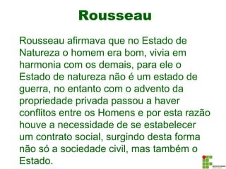 Rousseau
Rousseau afirmava que no Estado de
Natureza o homem era bom, vivia em
harmonia com os demais, para ele o
Estado de natureza não é um estado de
guerra, no entanto com o advento da
propriedade privada passou a haver
conflitos entre os Homens e por esta razão
houve a necessidade de se estabelecer
um contrato social, surgindo desta forma
não só a sociedade civil, mas também o
Estado.
 
