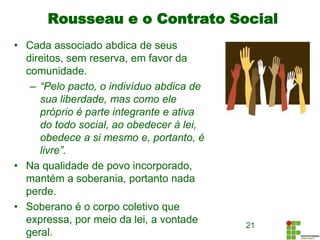 Rousseau e o Contrato Social
• Cada associado abdica de seus
direitos, sem reserva, em favor da
comunidade.
– “Pelo pacto, o indivíduo abdica de
sua liberdade, mas como ele
próprio é parte integrante e ativa
do todo social, ao obedecer à lei,
obedece a si mesmo e, portanto, é
livre”.
• Na qualidade de povo incorporado,
mantém a soberania, portanto nada
perde.
• Soberano é o corpo coletivo que
expressa, por meio da lei, a vontade
geral.
21
 