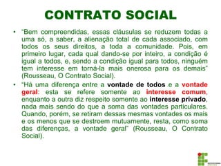 CONTRATO SOCIAL
• “Bem compreendidas, essas cláusulas se reduzem todas a
uma só, a saber, a alienação total de cada associado, com
todos os seus direitos, a toda a comunidade. Pois, em
primeiro lugar, cada qual dando-se por inteiro, a condição é
igual a todos, e, sendo a condição igual para todos, ninguém
tem interesse em torná-la mais onerosa para os demais”
(Rousseau, O Contrato Social).
• “Há uma diferença entre a vontade de todos e a vontade
geral: esta se refere somente ao interesse comum,
enquanto a outra diz respeito somente ao interesse privado,
nada mais sendo do que a soma das vontades particulares.
Quando, porém, se retiram dessas mesmas vontades os mais
e os menos que se destroem mutuamente, resta, como soma
das diferenças, a vontade geral” (Rousseau, O Contrato
Social).
 